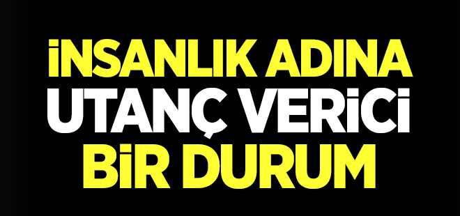 İnsanlık adına utanç verici bir durum